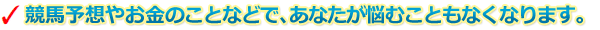 競馬予想やお金のことなどで、あなたが悩むこともなくなります。