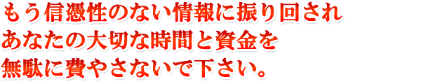 もう信憑性のない情報に振り回されあなたの大切な時間と資金を無駄に費やさないで下さい。